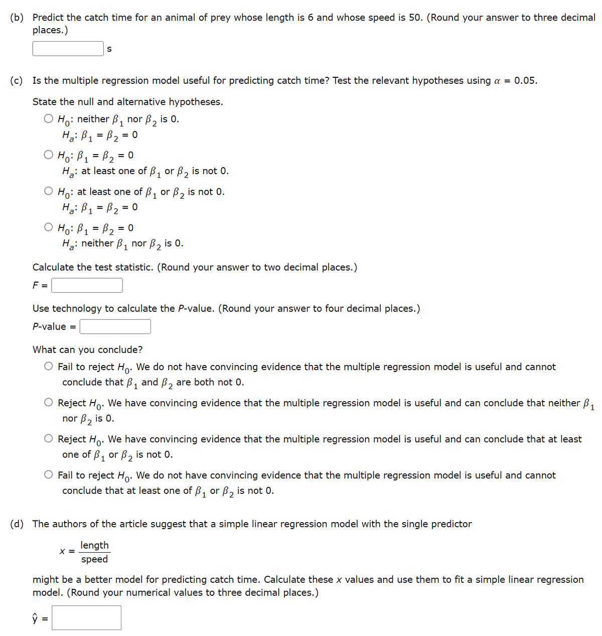 (b) Predict the catch time for an animal of prey whose length is 6 and whose speed is 50. (Round your answer to three decimal
places.)
S
(c) Is the multiple regression model useful for predicting catch time? Test the relevant hypotheses using a = 0.05.
State the null and alternative hypotheses.
Ho: neither ₁ nor B₂ is 0.
H₂: B₁ = P₂ =
= 0
a
1
H₁: B ₁ = B₂ = 0
H₂: at least one of P₁ or B₂ is not 0.
Ho: at least one of ₁ or ₂ is not 0.
Ha: B₁ = B₂ = 0
Ho: B₁ = P₂ = 0
H₂: neither ₁ nor B₂ is 0.
Calculate the test statistic. (Round your answer to two decimal places.)
F =
Use technology to calculate the P-value. (Round your answer to four decimal places.)
P-value =
What can you conclude?
O Fail to reject Ho. We do not have convincing evidence that the multiple regression model is useful and cannot
conclude that ₁ and ₂ are both not 0.
Reject Ho. We have convincing evidence that the multiple regression model is useful and can conclude that neither ₁
nor B₂ is 0.
O Reject Ho. We have convincing evidence that the multiple regression model is useful and can conclude that at least
one of B₁ or B₂ is not 0.
O Fail to reject Ho. We do not have convincing evidence that the multiple regression model is useful and cannot
conclude that at least one of ₁ or ₂ is not 0.
(d) The authors of the article suggest that a simple linear regression model with the single predictor
length
speed
X =
might be a better model for predicting catch time. Calculate these x values and use them to fit a simple linear regression
model. (Round your numerical values to three decimal places.)
ŷ =