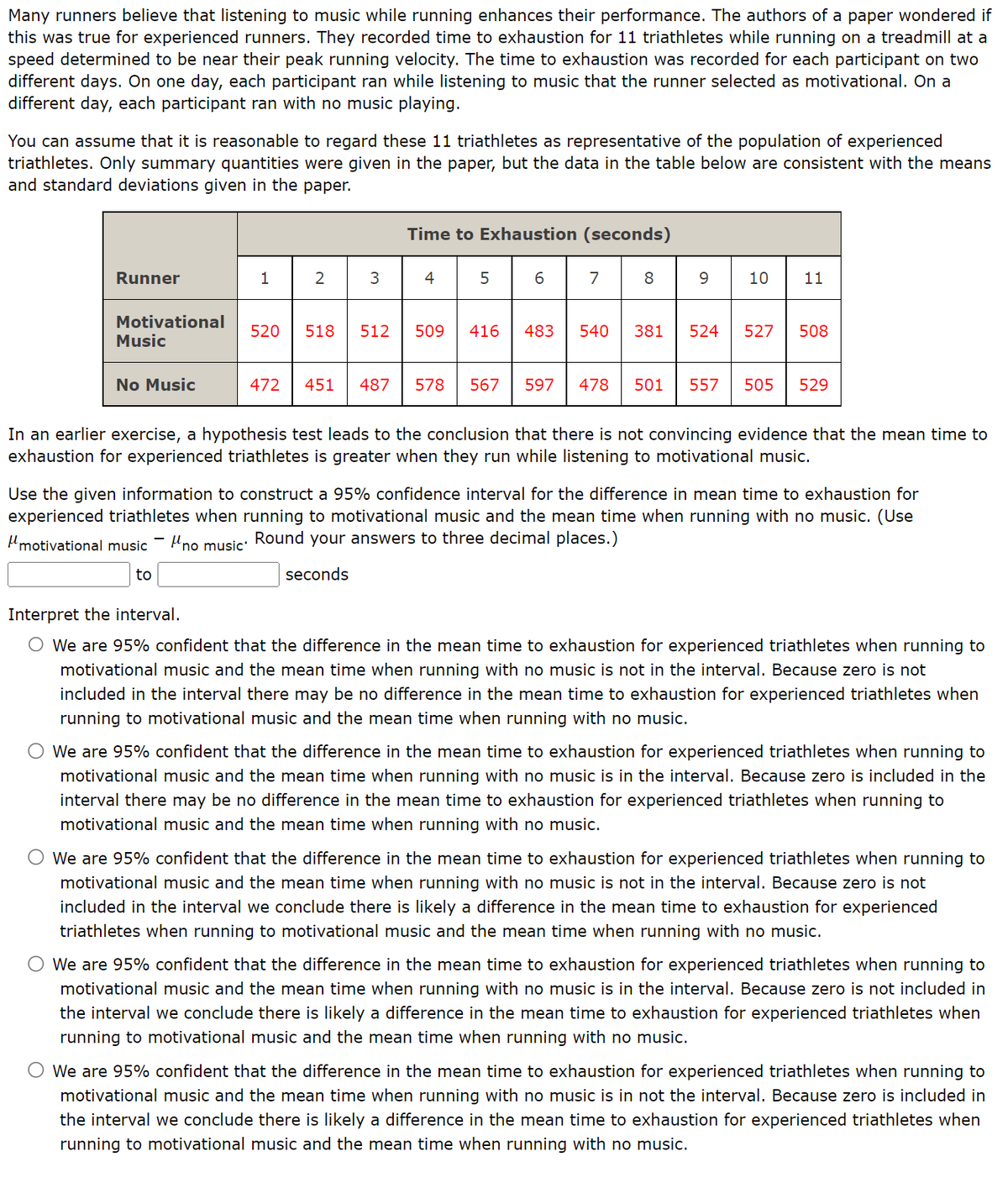 Many runners believe that listening to music while running enhances their performance. The authors of a paper wondered if
this was true for experienced runners. They recorded time to exhaustion for 11 triathletes while running on a treadmill at a
speed determined to be near their peak running velocity. The time to exhaustion was recorded for each participant on two
different days. On one day, each participant ran while listening to music that the runner selected as motivational. On a
different day, each participant ran with no music playing.
You can assume that it is reasonable to regard these 11 triathletes as representative of the population of experienced
triathletes. Only summary quantities were given in the paper, but the data in the table below are consistent with the means
and standard deviations given in the paper.
Runner
Motivational
Music
No Music
1
2
3
Time to Exhaustion (seconds)
4
5
520 518 512 509 416
472 451 487 578 567
6 7
8
9
10 11
483 540 381 524 527 508
597 478 501 557 505 529
In an earlier exercise, a hypothesis test leads to the conclusion that there is not convincing evidence that the mean time to
exhaustion for experienced triathletes is greater when they run while listening to motivational music.
Use the given information to construct a 95% confidence interval for the difference in mean time to exhaustion for
experienced triathletes when running to motivational music and the mean time when running with no music. (Use
Round your answers to three decimal places.)
Hmotivational music no music
to
seconds
Interpret the interval.
O We are 95% confident that the difference in the mean time to exhaustion for experienced triathletes when running to
motivational music and the mean time when running with no music is not in the interval. Because zero is not
included in the interval there may be no difference in the mean time to exhaustion for experienced triathletes when
running to motivational music and the mean time when running with no music.
We are 95% confident that the difference in the mean time to exhaustion for experienced triathletes when running to
motivational music and the mean time when running with no music is in the interval. Because zero is included in the
interval there may be no difference in the mean time to exhaustion for experienced triathletes when running to
motivational music and the mean time when running with no music.
O We are 95% confident that the difference in the mean time to exhaustion for experienced triathletes when running to
motivational music and the mean time when running with no music is not in the interval. Because zero is not
included in the interval we conclude there is likely a difference in the mean time to exhaustion for experienced
triathletes when running to motivational music and the mean time when running with no music.
We are 95% confident that the difference in the mean time to exhaustion for experienced triathletes when running to
motivational music and the mean time when running with no music is in the interval. Because zero is not included in
the interval we conclude there is likely a difference in the mean time to exhaustion for experienced triathletes when
running to motivational music and the mean time when running with no music.
We are 95% confident that the difference in the mean time to exhaustion for experienced triathletes when running to
motivational music and the mean time when running with no music is in not the interval. Because zero is included in
the interval we conclude there is likely a difference in the mean time to exhaustion for experienced triathletes when
running to motivational music and the mean time when running with no music.