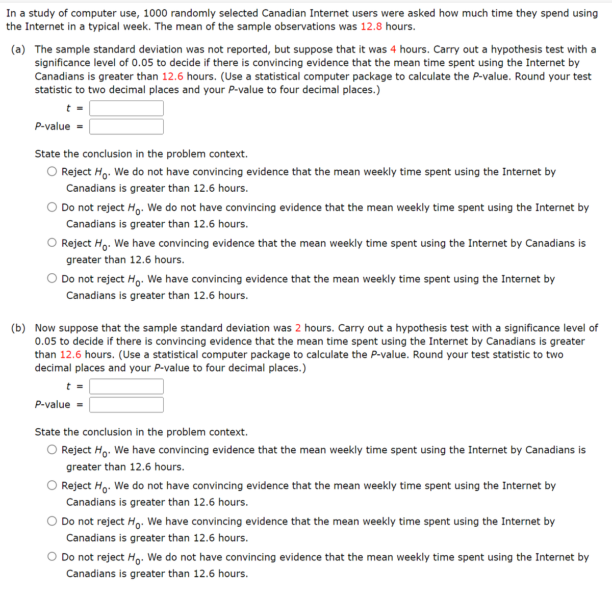 In a study of computer use, 1000 randomly selected Canadian Internet users were asked how much time they spend using
the Internet in a typical week. The mean of the sample observations was 12.8 hours.
(a) The sample standard deviation was not reported, but suppose that it was 4 hours. Carry out a hypothesis test with a
significance level of 0.05 to decide if there is convincing evidence that the mean time spent using the Internet by
Canadians is greater than 12.6 hours. (Use a statistical computer package to calculate the P-value. Round your test
statistic to two decimal places and your P-value to four decimal places.)
t =
P-value =
State the conclusion in the problem context.
O Reject Ho. We do not have convincing evidence that the mean weekly time spent using the Internet by
Canadians is greater than 12.6 hours.
Do not reject Ho. We do not have convincing evidence that the mean weekly time spent using the Internet by
Canadians is greater than 12.6 hours.
O Reject Ho. We have convincing evidence that the mean weekly time spent using the Internet by Canadians is
greater than 12.6 hours.
Do not reject Ho. We have convincing evidence that the mean weekly time spent using the Internet by
Canadians is greater than 12.6 hours.
(b) Now suppose that the sample standard deviation was 2 hours. Carry out a hypothesis test with a significance level of
0.05 to decide if there is convincing evidence that the mean time spent using the Internet by Canadians is greater
than 12.6 hours. (Use a statistical computer package to calculate the P-value. Round your test statistic to two
decimal places and your P-value to four decimal places.)
t =
P-value =
State the conclusion in the problem context.
Reject Ho. We have convincing evidence that the mean weekly time spent using the Internet by Canadians is
greater than 12.6 hours.
Reject Ho. We do not have convincing evidence that the mean weekly time spent using the Internet by
Canadians is greater than 12.6 hours.
Do not reject Ho. We have convincing evidence that the mean weekly time spent using the Internet by
Canadians is greater than 12.6 hours.
O Do not reject Ho. We do not have convincing evidence that the mean weekly time spent using the Internet by
Canadians is greater than 12.6 hours.