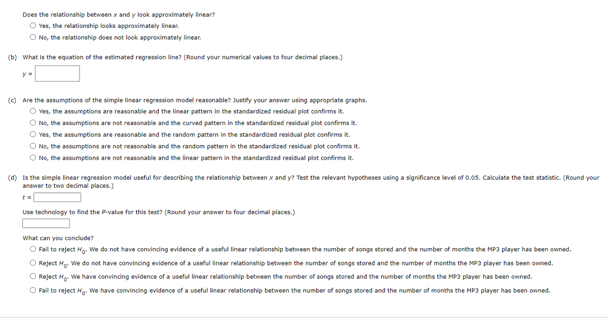 Does the relationship between x and y look approximately linear?
O Yes, the relationship looks approximately linear.
O No, the relationship does not look approximately linear.
(b) What is the equation of the estimated regression line? (Round your numerical values to four decimal places.)
y =
(c) Are the assumptions of the simple linear regression model reasonable? Justify your answer using appropriate graphs.
O Yes, the assumptions are reasonable and the linear pattern in the standardized residual plot confirms it.
O No, the assumptions are not reasonable and the curved pattern in the standardized residual plot confirms it.
O Yes, the assumptions are reasonable and the random pattern in the standardized residual plot confirms it.
O No, the assumptions are not reasonable and the random pattern in the standardized residual plot confirms it.
O No, the assumptions are not reasonable and the linear pattern in the standardized residual plot confirms it.
(d) Is the simple linear regression model useful for describing the relationship between x and y? Test the relevant hypotheses using a significance level of 0.05. Calculate the test statistic. (Round your
answer to two decimal places.)
t =
Use technology to find the P-value for this test? (Round your answer to four decimal places.)
What can you conclude?
O Fail to reject Ho. We do not have convincing evidence of a useful linear relationship between the number of songs stored and the number of months the MP3 player has been owned.
O Reject Ho. We do not have convincing evidence of a useful linear relationship between the number of songs stored and the number of months the MP3 player has been owned.
O Reject Ho. We have convincing evidence of a useful linear relationship between the number of songs stored and the number of months the MP3 player has been owned.
O Fail to reject Ho. We have convincing evidence of a useful linear relationship between the number of songs stored and the number of months the MP3 player has been owned.