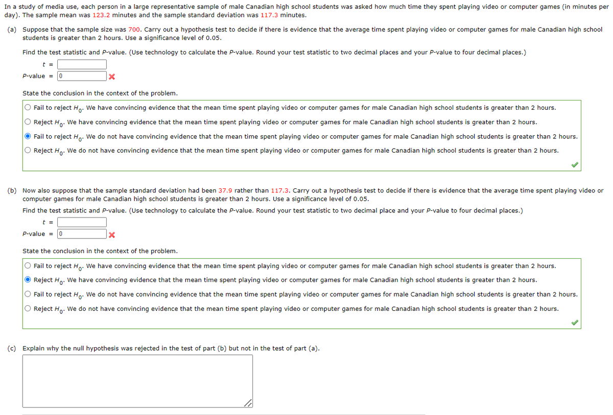 In a study of media use, each person in a large representative sample of male Canadian high school students was asked how much time they spent playing video or computer games (in minutes per
day). The sample mean was 123.2 minutes and the sample standard deviation was 117.3 minutes.
(a) Suppose that the sample size was 700. Carry out a hypothesis test to decide if there is evidence that the average time spent playing video or computer games for male Canadian high school
students is greater than 2 hours. Use a significance level of 0.05.
Find the test statistic and P-value. (Use technology to calculate the P-value. Round your test statistic to two decimal places and your P-value to four decimal places.)
t =
P-value = 0
|X
State the conclusion in the context of the problem.
O Fail to reject Ho. We have convincing evidence that the mean time spent playing video or computer games for male Canadian high school students is greater than 2 hours.
O Reject Ho. We have convincing evidence that the mean time spent playing video or computer games for male Canadian high school students is greater than 2 hours.
● Fail to reject Ho. We do not have convincing evidence that the mean time spent playing video or computer games for male Canadian high school students is greater than 2 hours.
O Reject Ho. We do not have convincing evidence that the mean time spent playing video or computer games for male Canadian high school students is greater than 2 hours.
(b) Now also suppose that the sample standard deviation had been 37.9 rather than 117.3. Carry out a hypothesis test to decide if there is evidence that the average time spent playing video or
computer games for male Canadian high school students is greater than 2 hours. Use a significance level of 0.05.
Find the test statistic and P-value. (Use technology to calculate the P-value. Round your test statistic to two decimal place and your P-value to four decimal places.)
t =
P-value = 0
X
State the conclusion in the context of the problem.
O Fail to reject Ho. We have convincing evidence that the mean time spent playing video or computer games for male Canadian high school students is greater than 2 hours.
Ⓒ Reject Ho. We have convincing evidence that the mean time spent playing video or computer games for male Canadian high school students is greater than 2 hours.
O Fail to reject Ho. We do not have convincing evidence that the mean time spent playing video or computer games for male Canadian high school students is greater than 2 hours.
O Reject Ho. We do not have convincing evidence that the mean time spent playing video or computer games for male Canadian high school students is greater than 2 hours.
(c) Explain why the null hypothesis was rejected in the test of part (b) but not in the test of part (a).