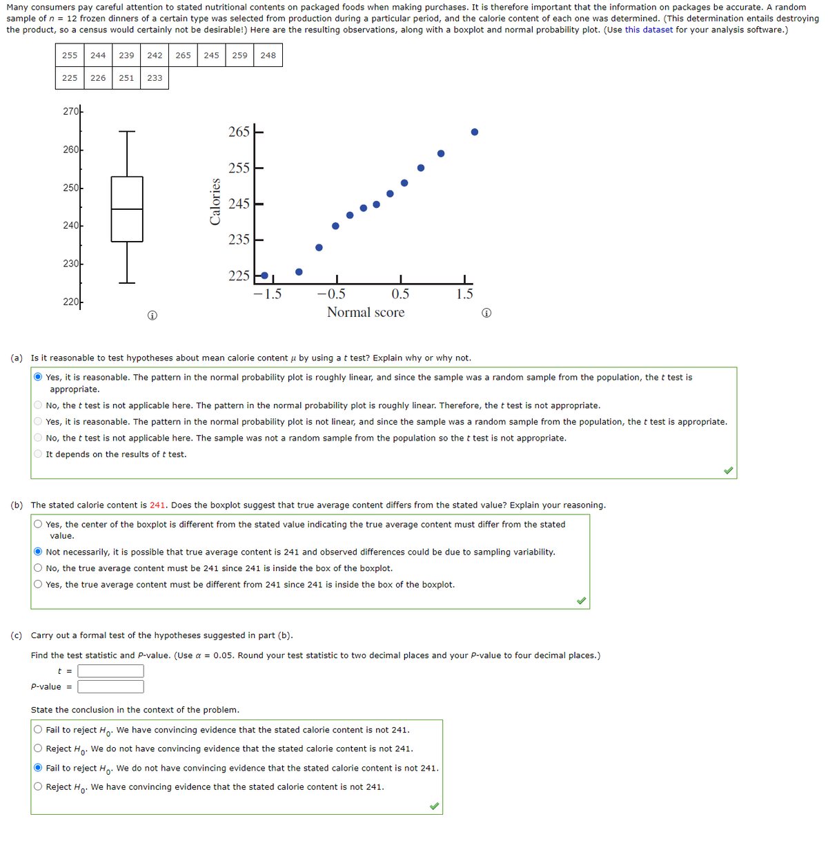 Many consumers pay careful attention to stated nutritional contents on packaged foods when making purchases. It is therefore important that the information on packages be accurate. A random
sample of n = 12 frozen dinners of a certain type was selected from production during a particular period, and the calorie content of each one was determined. (This determination entails destroying
the product, so a census would certainly not be desirable!) Here are the resulting observations, along with a boxplot and normal probability plot. (Use this dataset for your analysis software.)
255 244
225
270
260-
250
240
230
220
239 242 265 245 259 248
226 251 233
Calories
265
255
245
235
225
-1.5
0.5
Normal score
-0.5
1.5
(a) Is it reasonable to test hypotheses about mean calorie content u by using a t test? Explain why or why not.
Ⓒ Yes, it is reasonable. The pattern in the normal probability plot is roughly linear, and since the sample was a random sample from the population, the t test is
appropriate.
O No, the t test is not applicable here. The pattern in the normal probability plot is roughly linear. Therefore, the t test is not appropriate.
O Yes, it is reasonable. The pattern in the normal probability plot is not linear, and since the sample was a random sample from the population, the t test is appropriate.
O No, the t test is not applicable here. The sample was not a random sample from the population so the t test is not appropriate.
It depends on the results of t test.
(b) The stated calorie content is 241. Does the boxplot suggest that true average content differs from the stated value? Explain your reasoning.
O Yes, the center of the boxplot is different from the stated value indicating the true average content must differ from the stated
value.
● Not necessarily, it is possible that true average content is 241 and observed differences could be due to sampling variability.
O No, the true average content must be 241 since 241 is inside the box of the boxplot.
O Yes, the true average content must be different from 241 since 241 is inside the box of the boxplot.
(c) Carry out a formal test of the hypotheses suggested in part (b).
Find the test statistic and P-value. (Use a = 0.05. Round your test statistic to two decimal places and your P-value to four decimal places.)
t =
P-value =
State the conclusion in the context of the problem.
O Fail to reject Ho. We have convincing evidence that the stated calorie content is not 241.
O Reject H₂. We do not have convincing evidence that the stated calorie content is not 241.
● Fail to reject Ho. We do not have convincing evidence that the stated calorie content is not 241.
O Reject Ho. We have convincing evidence that the stated calorie content is not 241.