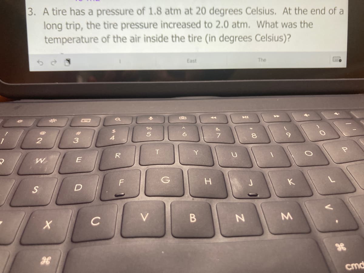 3. A tire has a pressure of 1.8 atm at 20 degrees Celsius. At the end of a
long trip, the tire pressure increased to 2.0 atm. What was the
temperature of the air inside the tire (in degrees Celsius)?
East
The
%
23
4.
8.
R
G
H
K
C
V
36
cmd
B
