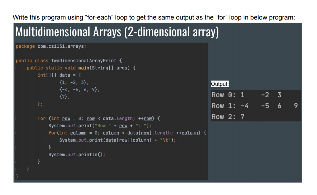 Write this program using "for-each" loop to get the same output as the "for" loop in below program:
Multidimensional Arrays (2-dimensional array)
package com.cs1131.arrays;
public class TwoDimensionalArrayPrint {
public static void main(String[] args) {
int[][] data = {
{1, -2, 3},
Output:
Row 0: 1
{-4, -5, 6, 9},
{7},
-2 3
};
Row 1: -4
-5 6
9
for (int row = 0; row < data.length; ++row) {
Row 2: 7
System.out.print("Row " + row + ": ");
for(int column = 0; column < data[row].length; ++column) {
System.out.print(data[row][column] + "\t");
System.out.println();
}
}
