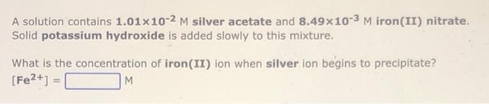 A solution contains 1.01x10-2 M silver acetate and 8.49x10-3 M iron(II) nitrate.
Solid potassium hydroxide is added slowly to this mixture.
What is the concentration of iron(II) ion when silver ion begins to precipitate?
[Fe2+] =|
M
