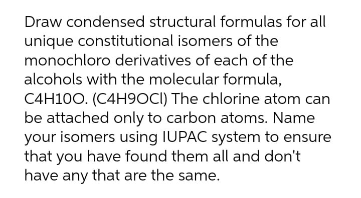 Draw condensed structural formulas for all
unique constitutional isomers of the
monochloro derivatives of each of the
alcohols with the molecular formula,
C4H100. (C4H9OCI) The chlorine atom can
be attached only to carbon atoms. Name
your isomers using IUPAC system to ensure
that you have found them all and don't
have any that are the same.
