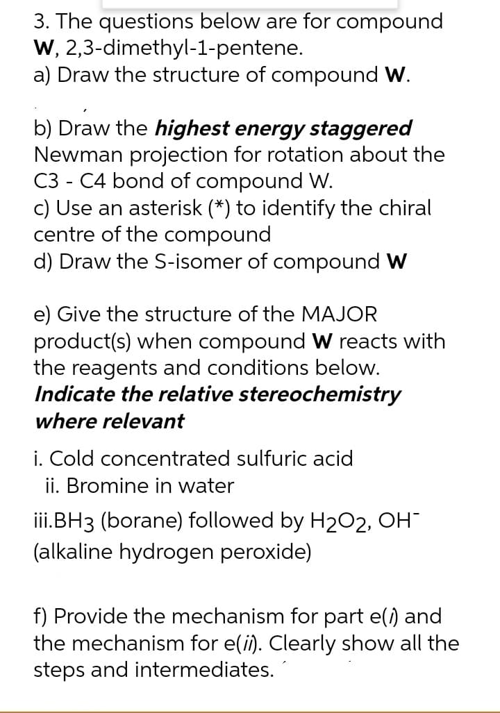 3. The questions below are for compound
W, 2,3-dimethyl-1-pentene.
a) Draw the structure of compound W.
b) Draw the highest energy staggered
Newman projection for rotation about the
C3 - C4 bond of compound W.
c) Use an asterisk (*) to identify the chiral
centre of the compound
d) Draw the S-isomer of compound W
e) Give the structure of the MAJOR
product(s) when compound W reacts with
the reagents and conditions below.
Indicate the relative stereochemistry
where relevant
i. Cold concentrated sulfuric acid
ii. Bromine in water
iii.BH3 (borane) followed by H2O2, OH
(alkaline hydrogen peroxide)
f) Provide the mechanism for part e(i) and
the mechanism for e(i). Clearly show all the
steps and intermediates.
