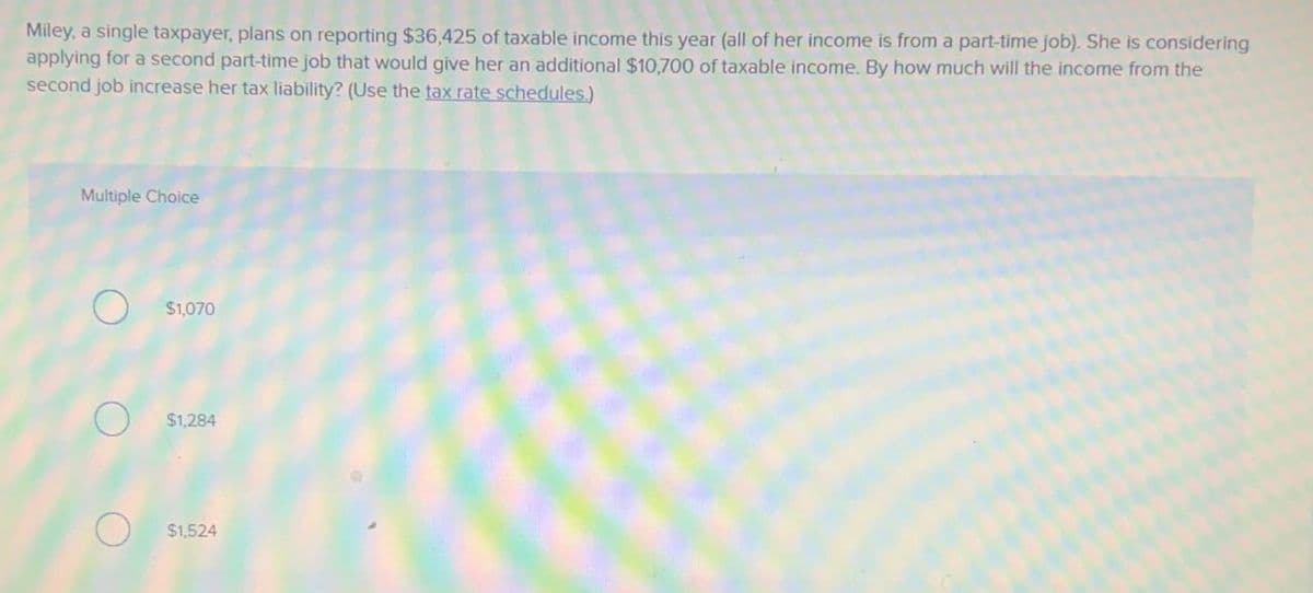 Miley, a single taxpayer, plans on reporting $36,425 of taxable income this year (all of her income is from a part-time job). She is considering
applying for a second part-time job that would give her an additional $10,700 of taxable income. By how much will the income from the
second job increase her tax liability? (Use the tax rate schedules.)
Multiple Choice
O
$1,070
$1,284
$1,524