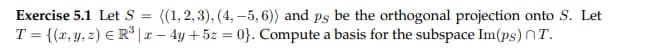 Exercise 5.1 Let S = ((1,2,3), (4,-5, 6)) and ps be the orthogonal projection onto S. Let
T = {(x, y, z) € R³|x - 4y + 5z = 0}. Compute a basis for the subspace Im(ps) T.