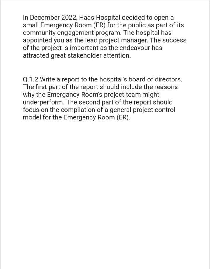 In December 2022, Haas Hospital decided to open a
small Emergency Room (ER) for the public as part of its
community engagement program. The hospital has
appointed you as the lead project manager. The success
of the project is important as the endeavour has
attracted great stakeholder attention.
Q.1.2 Write a report to the hospital's board of directors.
The first part of the report should include the reasons
why the Emergancy Room's project team might
underperform. The second part of the report should
focus on the compilation of a general project control
model for the Emergency Room (ER).