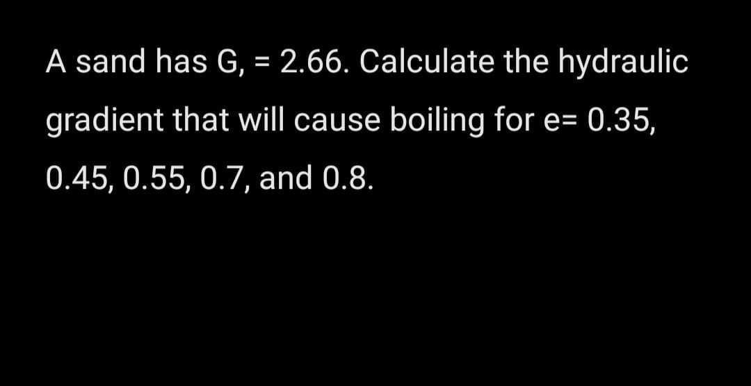 A sand has G, = 2.66. Calculate the hydraulic
gradient that will cause boiling for e= 0.35,
0.45, 0.55, 0.7, and 0.8.