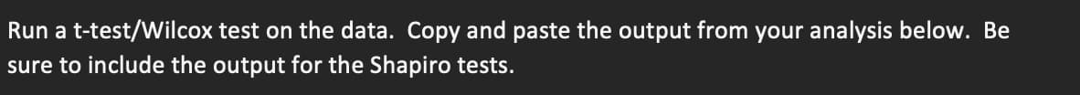 Run a t-test/Wilcox test on the data. Copy and paste the output from your analysis below. Be
sure to include the output for the Shapiro tests.