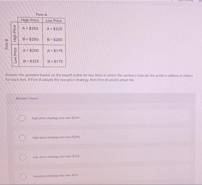 Ju
Firm A
High Price
Low Price
A = $250
A = $325
B = $250
B = $200
A = $200
A = $175
B = $325
B = $175
Answer the question based on the payoff matrix for two firms in which the numbers Indicate the profit in millions of dollars
for each firm. If Firm A adopts the low-price strategy, then Firm B would adopt the
Multiple Choice
high price strategy and earn $250
high-price strategy and earn $200.
low-price strategy and earn $325.
low-price strategy and earn $175.
Firm B
High Price
Low Price