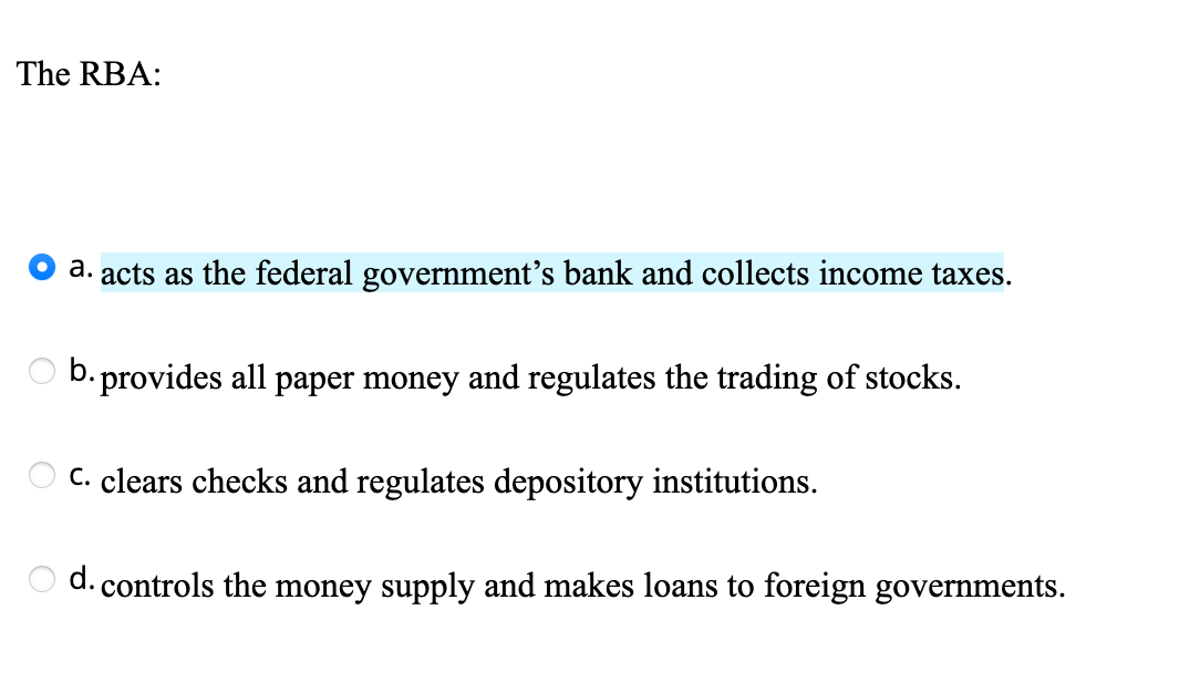 The RBA:
a. acts as the federal government's bank and collects income taxes.
b. provides all paper money and regulates the trading of stocks.
C. clears checks and regulates depository institutions.
d. controls the money supply and makes loans to foreign governments.