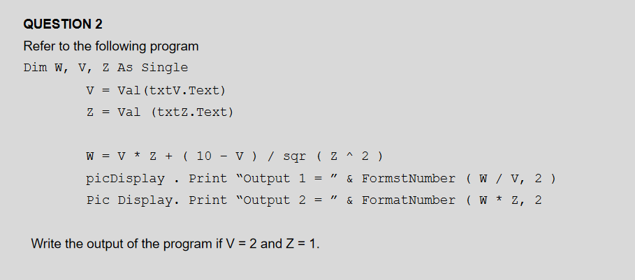 QUESTION 2
Refer to the following program
Dim W, V, Z As Single
V
Val (txtV.Text)
Val (txtZ. Text)
W = v * Z + ( 10 - v ) / sqr ( Z ^ 2 )
picDisplay . Print "Output 1 =
& FormstNumber ( W / V, 2 )
Pic Display. Print "Output 2
& FormatNumber ( W
Z,
2
Write the output of the program if V = 2 and Z = 1.
