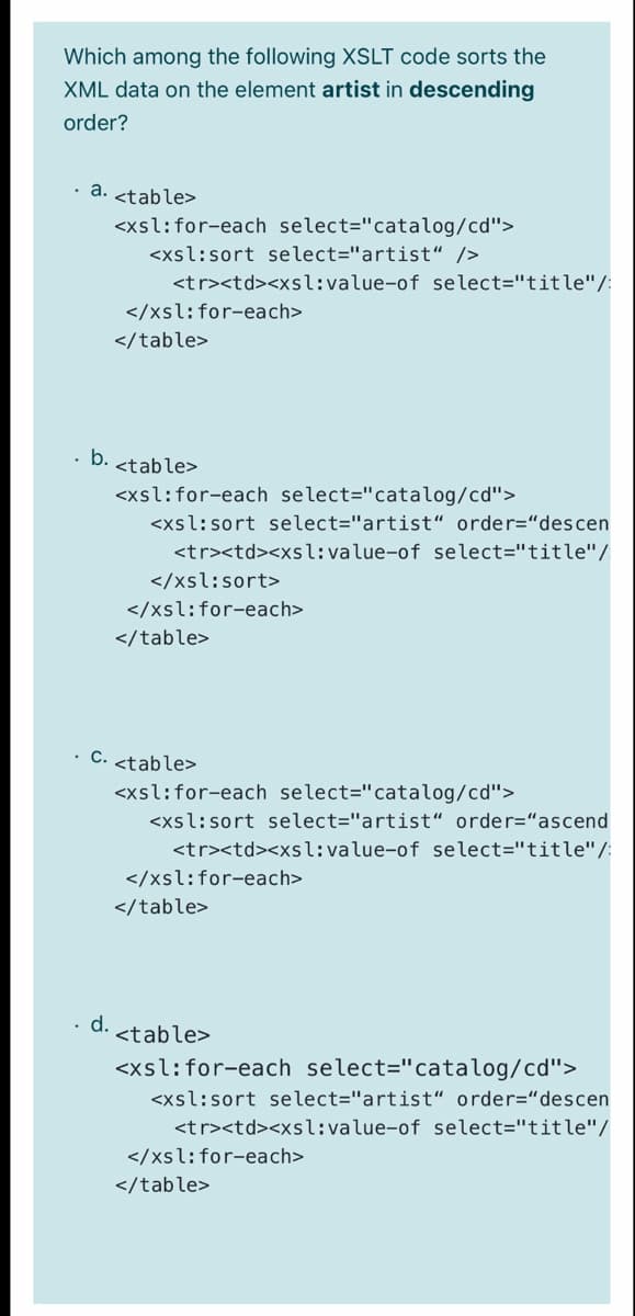 Which among the following XSLT code sorts the
XML data on the element artist in descending
order?
· a. <table>
<xsl:for-each select="catalog/cd">
<xsl:sort select="artist“ />
<tr><td><xsl:value-of select="title"/:
</xsl:for-each>
</table>
b. <table>
<xsl:for-each select="catalog/cd">
<xsl:sort select="artist“ order="descen
<tr><td><xsl:value-of select="title"/
</xsl:sort>
</xsl:for-each>
</table>
• C. <table>
<xsl:for-each select="catalog/cd">
<xsl:sort select="artist“ order="ascend
<tr><td><xsl:value-of select="title"/:
</xsl:for-each>
</table>
d.
<table>
<xsl:for-each select="catalog/cd">
<xsl:sort select="artist“ order="descen
<tr><td><xsl:value-of select="title"/
</xsl:for-each>
</table>
