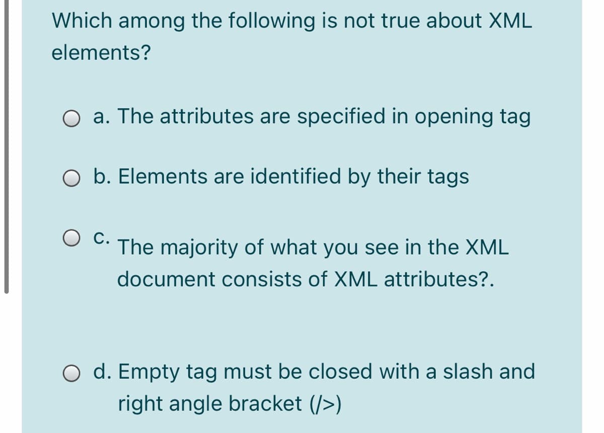 Which among the following is not true about XML
elements?
O a. The attributes are specified in opening tag
O b. Elements are identified by their tags
O C. The majority of what you see in the XML
document consists of XML attributes?.
O d. Empty tag must be closed with a slash and
right angle bracket (/>)
