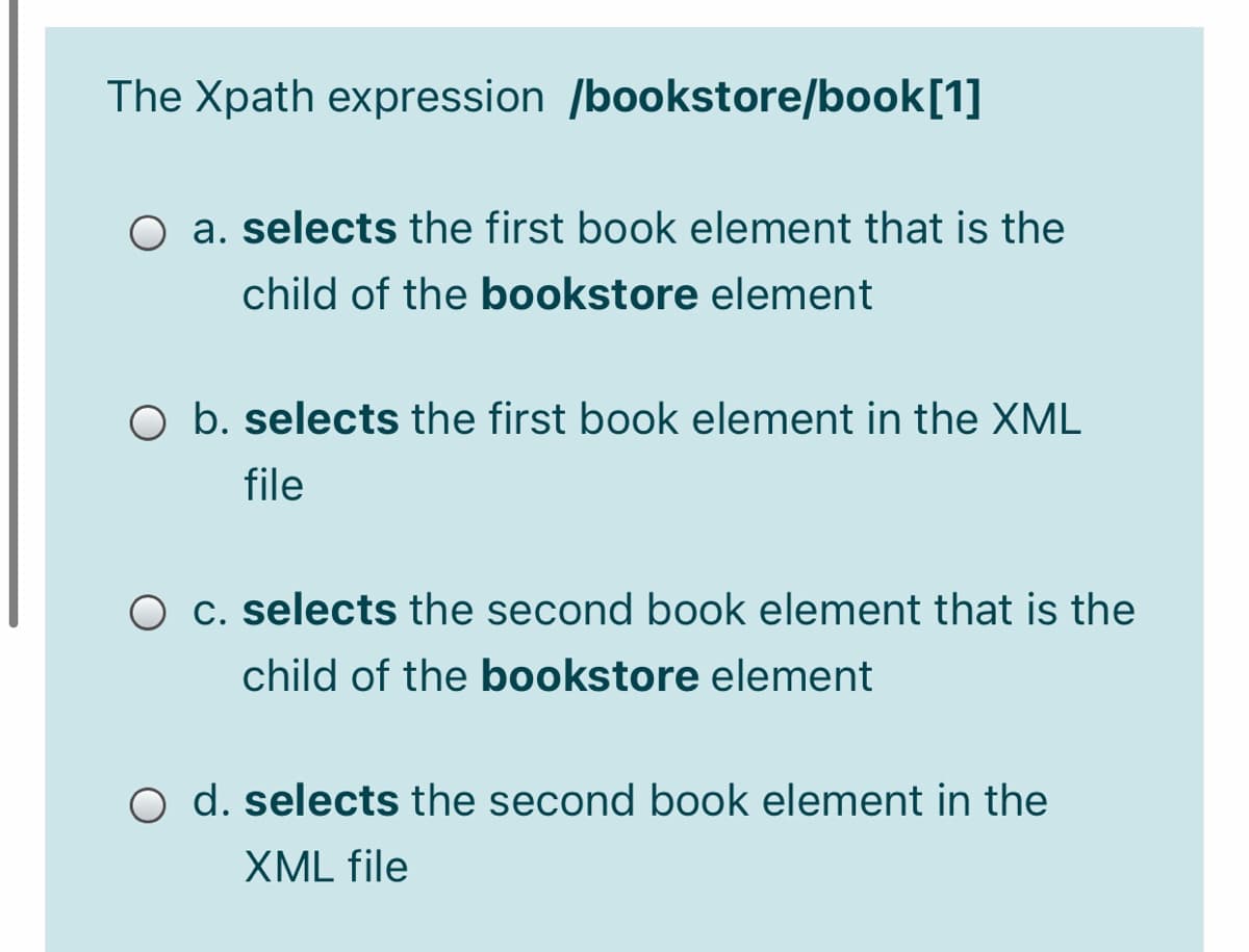 The Xpath expression /bookstore/book[1]
O a. selects the first book element that is the
child of the bookstore element
O b. selects the first book element in the XML
file
O c. selects the second book element that is the
child of the bookstore element
O d. selects the second book element in the
XML file
