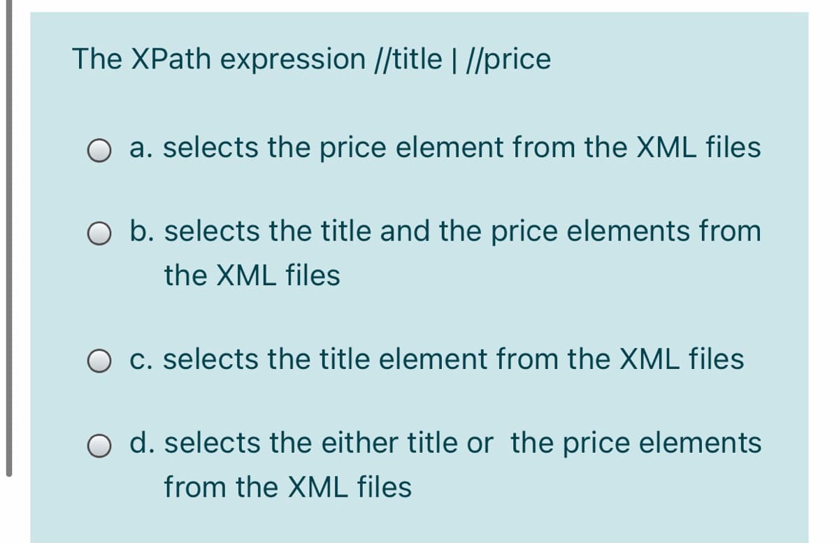 The XPath expression //title | //price
O a. selects the price element from the XML files
O b. selects the title and the price elements from
the XML files
O c. selects the title element from the XML files
O d. selects the either title or the price elements
from the XML files
