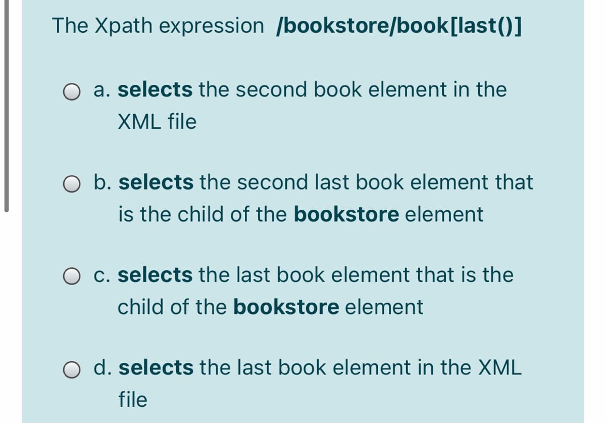 The Xpath expression /bookstore/book[last()]
O a. selects the second book element in the
XML file
O b. selects the second last book element that
is the child of the bookstore element
O c. selects the last book element that is the
child of the bookstore element
O d. selects the last book element in the XML
file
