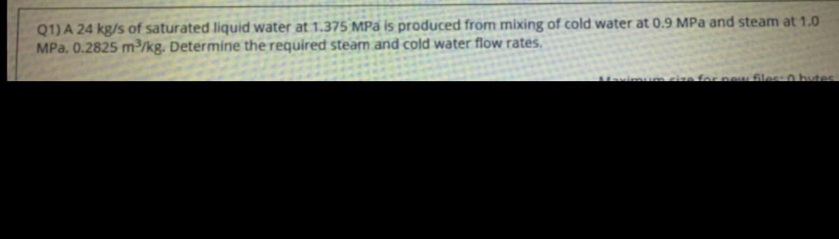 Q1) A 24 kg/s of saturated liquid water at 1.375 MPa is produced from mixing of cold water at 0.9 MPa and steam at 1.0
MPa, 0.2825 m³/kg. Determine the required steam and cold water flow rates.
Mavimunm cize forpew files: 0 hytes
