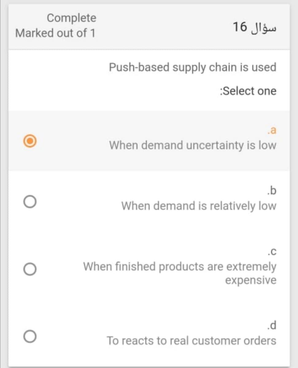 Complete
Marked out of 1
16 Jlgw
Push-based supply chain is used
:Select one
.a
When demand uncertainty is low
.b
When demand is relatively low
.C
When finished products are extremely
expensive
.d
To reacts to real customer orders
