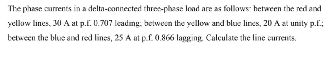 The phase currents in a delta-connected three-phase load are as follows: between the red and
yellow lines, 30 A at p.f. 0.707 leading; between the yellow and blue lines, 20 A at unity p.f.;
between the blue and red lines, 25 A at p.f. 0.866 lagging. Calculate the line currents.
