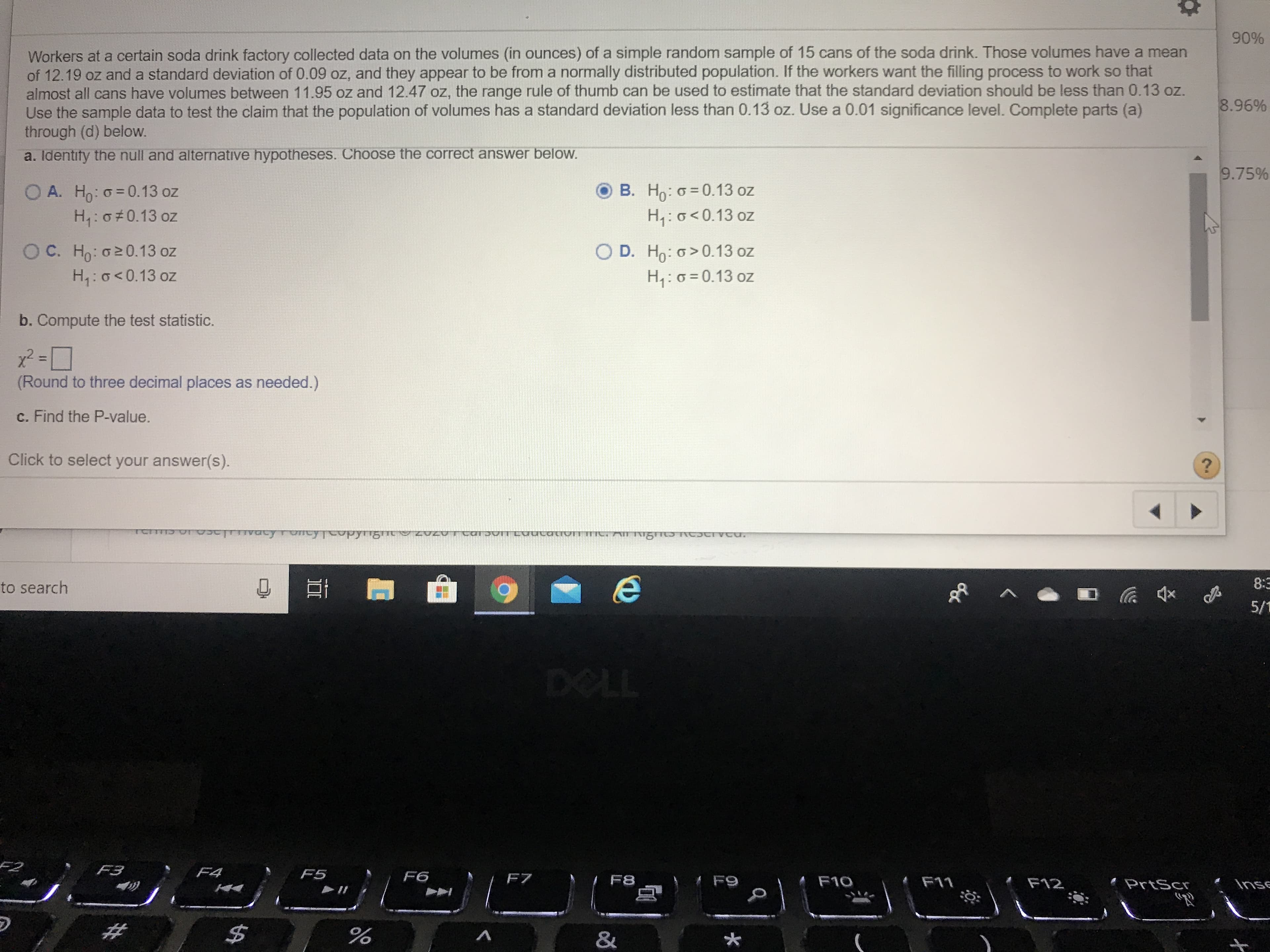 90%
Workers at a certain soda drink factory collected data on the volumes (in ounces) of a simple random sample of 15 cans of the soda drink. Those volumes have a mean
of 12.19 oz and a standard deviation of 0.09 oz, and they appear to be from a normally distributed population. If the workers want the filling process to work so that
almost all cans have volumes between 11.95 oz and 12.47 oz, the range rule of thumb can be used to estimate that the standard deviation should be less than 0.13 oz.
Use the sample data to test the claim that the population of volumes has a standard deviation less than 0.13 oz. Use a 0.01 significance level. Complete parts (a)
through (d) below.
8.96%
a. Identity the null and alternative hypotheses. Choose the correct answer below.
9.75%
O A. Ho: o= 0.13 oz
H:0 0.13 oz
B. Ho: o = 0.13 oz
H:0<0.13 oz
O C. H,: o2 0.13 oz
H1:0<0.13 oz
O D. Ho: o>0.13 oz
H:0=0.13 oz
b. Compute the test statistic.
%3D
(Round to three decimal places as needed.)
c. Find the P-value.
Click to select your answer(s).
to search
8:3
5/1
DELL
F3
F4
F5
F6
F8
# F9
F10
F11
F12
PrtScr
Inse
%24
&
%23
