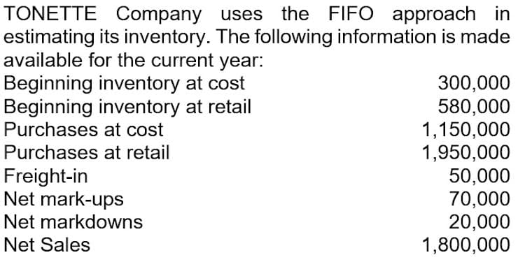 TONETTE Company uses the FIFO approach in
estimating its inventory. The following information is made
available for the current year:
Beginning inventory at cost
Beginning inventory at retail
Purchases at cost
300,000
580,000
1,150,000
1,950,000
50,000
70,000
20,000
1,800,000
Purchases at retail
Freight-in
Net mark-ups
Net markdowns
Net Sales
