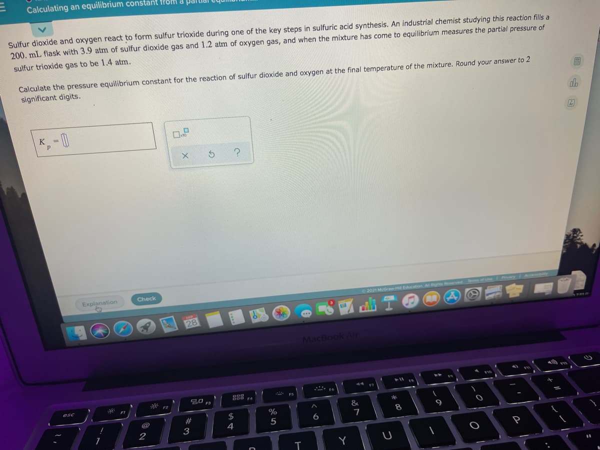 Calculating an equilibrium constant from a PdIl
Sulfur dioxide and oxygen react to form sulfur trioxide during one of the key steps in sulfuric acid synthesis. An industrial chemist studying this reaction fills a
200. mL flask with 3.9 atm of sulfur dioxide gas and 1.2 atm of oxygen gas, and when the mixture has come to equilibrium measures the partial pressure of
sulfur trioxide gas to be 1.4 atm.
Calculate the pressure equilibrium constant for the reaction of sulfur dioxide and oxygen at the final temperature of the mixture. Round your answer to 2
significant digits.
K
%3D
Explanation
Check
2021 McGraw-Hll Education All Rights Reserved ms afU Pacy Acce
CMAR
28
TREA
MacBook Air
44
F7
* F2
20 F3
FS
F4
esc
FI
&
*
%
$
4
#
8
9
5
6
1
2
P
Y
