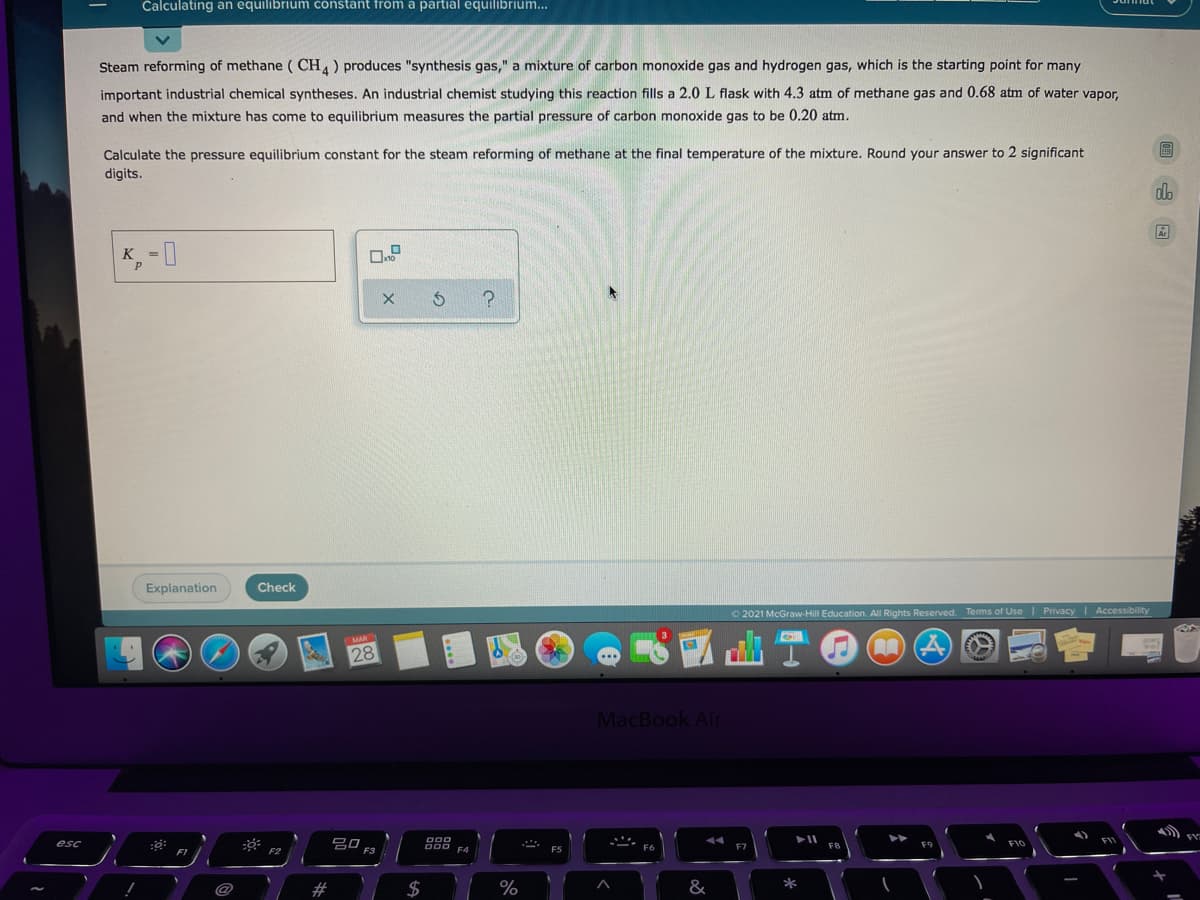 Calculating an equilibrium constant from a partial equilibrium...
Steam reforming of methane ( CH) produces "synthesis gas," a mixture of carbon monoxide gas and hydrogen gas, which is the starting point for many
important industrial chemical syntheses. An industrial chemist studying this reaction fills a 2.0 L flask with 4.3 atm of methane gas and 0.68 atm of water vapor,
and when the mixture has come to equilibrium measures the partial pressure of carbon monoxide gas to be 0.20 atm.
Calculate the pressure equilibrium constant for the steam reforming of methane at the final temperature of the mixture. Round your answer to 2 significant
digits.
dh
K,-0
Explanation
Check
O 2021 McGraw-Hill Education. All Rights Reserved.
Terms of Use | Privacy Accessibility
MAR
28
MacBook Air
吕口
F3
esc
F10
F2
F4
#
2$
%
&
