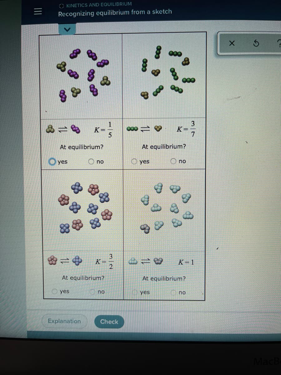 O KINETICS AND EQUILIBRIUM
三
Recognizing equilibrium from a sketch
1
K=
000
K=
At equilibrium?
At equilibrium?
yes
O no
yes
O no
3
K =
K=1
At equilibrium?
At equilibrium?
O yes
no
yes
no
Explanation
Check
MacB
