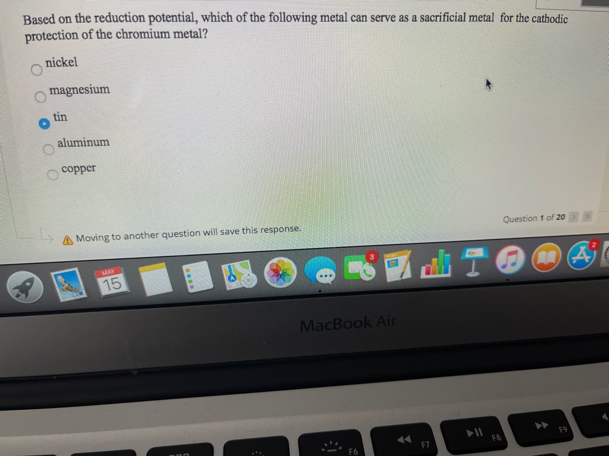 Based on the reduction potential, which of the following metal can serve as a sacrificial metal for the cathodic
protection of the chromium metal?
nickel
magnesium
tin
aluminum
copper
A Moving to another question will save this response.
Question 1 of 20>>
MAY
15
MacBook Air
F7
F8
