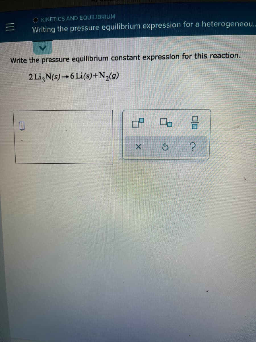 O KINETICS AND EQUILIBRIUM
Writing the pressure equilibrium expression for a heterogeneo..
Write the pressure equilibrium constant expression for this reaction.
2 Li,N(s)→ 6 Li(s)+N½(g)
日
