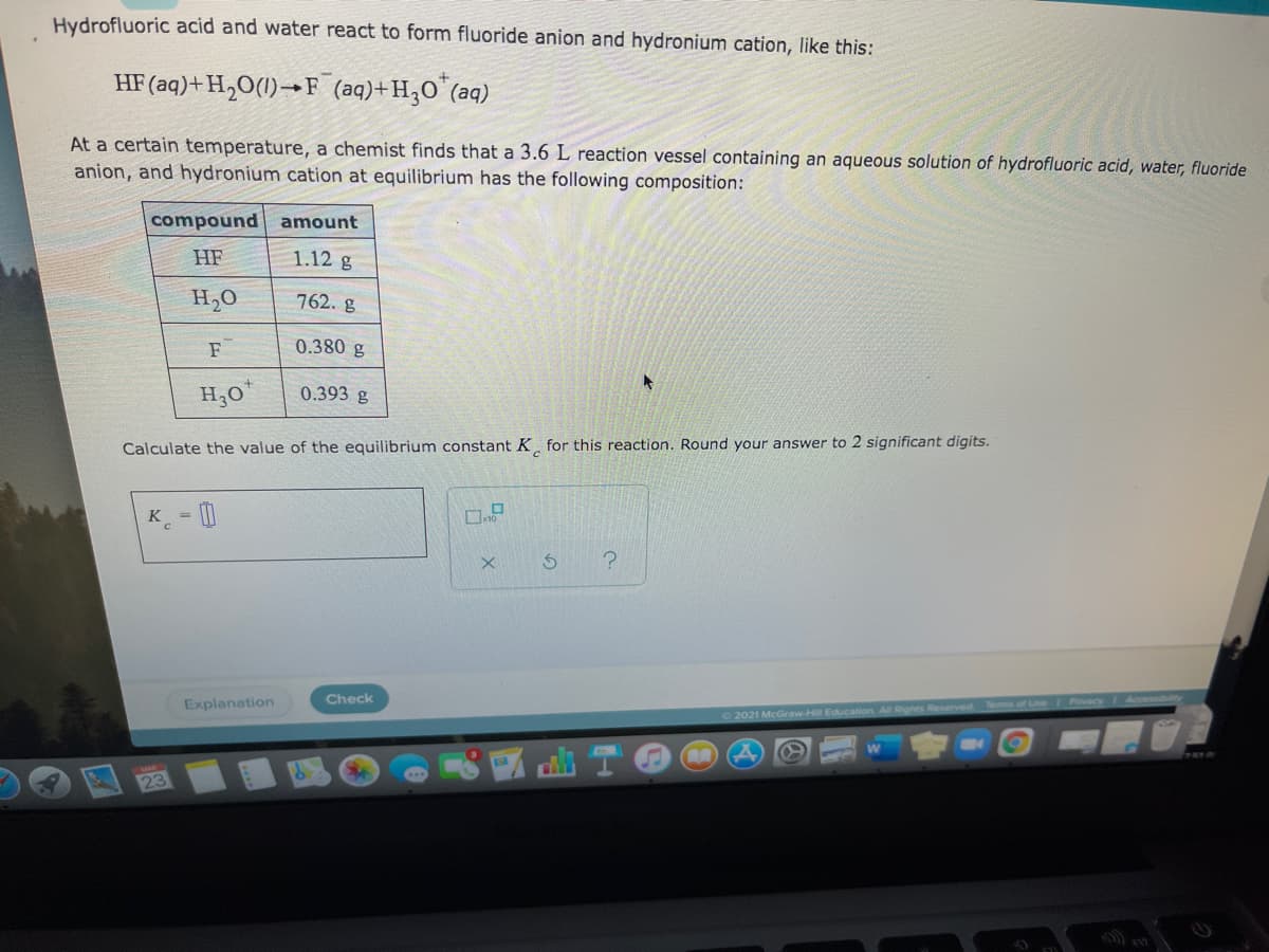 Hydrofluoric acid and water react to form fluoride anion and hydronium cation, like this:
HF (aq)+H,O(1)→F (aq)+H;O (aq)
At a certain temperature, a chemist finds that a 3.6 L reaction vessel containing an aqueous solution of hydrofluoric acid, water, fluoride
anion, and hydronium cation at equilibrium has the following composition:
compound
amount
HF
1.12 g
H,0
762. g
F
0.380 g
H,0*
0.393 g
Calculate the value of the equilibrium constant K for this reaction. Round your answer to 2 significant digits.
K - |
Check
Explanation
2021 McGraw-Hill Education. All Rights Reeserved
23
