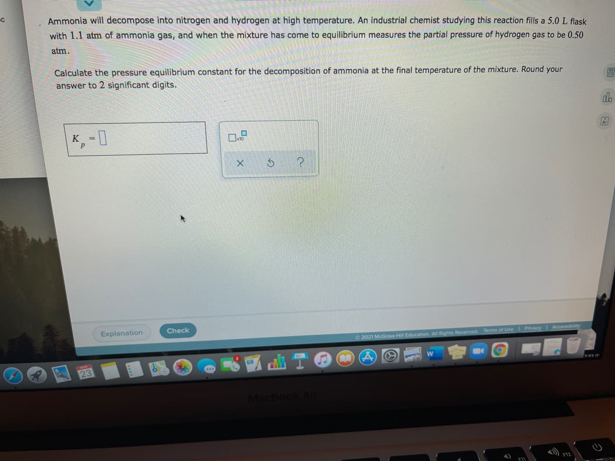 Ammonia will decompose into nitrogen and hydrogen at high temperature. An industrial chemist studying this reaction fills a 5.0 L flask
with 1.1 atm of ammonia gas, and when the mixture has come to equilibrium measures the partial pressure of hydrogen gas to be 0.50
atm.
Calculate the pressure equilibrium constant for the decomposition of ammonia at the final temperature of the mixture. Round your
answer to 2 significant digits.
dlo
K -1
Explanation
Check
O 2021 McGraw-Hill Education. All Rights Reserved. Terms of Use Privacy Accessibility
23
MacBook Alr
