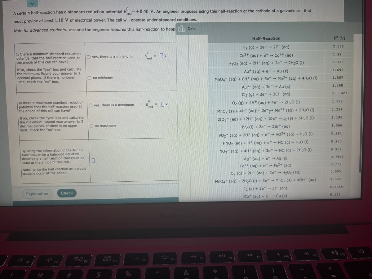 A certain half-reaction has a standard reduction potential Ed=+0.40 V. An engineer proposes using this half-reaction at the cathode of a galvanic cell that
must provide at least 1.10 V of electrical power. The cell will operate under standard conditions.
Note for advanced students: assume the engineer requires this half-reaction to happ nn Data
Half-Reaction
E° (V)
2.866
F2 (g) + 2e-→ 2F (ag)
Is there a minimum standard reduction
potential that the half-reaction used at
the anode of this cell can have?
= Ov
Co3+ (aq) + e-- Co2+ (aq)
1.92
O yes, there is a minimum.
Ered
1.776
H202 (aq) + 2H+ (aq) + 2e - 2H20 (1)
If so, check the "yes" box and calculate
the minimum. Round your answer to 2
decimal places. If there is no lower
limit, check the "no" box.
1.692
Au+ (aq) + e Au (s)
O no minimum
1.507
MnO4 (aq) + 8H* (aq) + 5e → Mn2+ (aq) + 4H20 (1)
Au3+ (aq) + 3e- Au (s)
1.498
1.35827
Cl2 (g) + 2e 2CI- (aq)
1.229
Is there a maximum standard reduction
potential that the half-reaction used at
the anode of this cell can have?
= Dv
02 (g) + 4H* (aq) + 4e - 2H20 (1)
O yes, there is a maximum.
"red
1.224
Mno2 (s) + 4H+ (aq) + 2e Mn2+ (aq) + 2H2O (1)
If so, check the "yes" box and calculate
the maximum. Round your answer to 2
decimal places. If there is no upper
limit, check the "no" box.
1.195
2103 (aq) + 12H+ (aq) + 10e → I2 (s) + 6H2O (1)
O no maximum
Brz (1) + 2e 2Br (aq)
1.066
0.991
Vo2+ (aq) + 2H+ (aq) + e- Vo2+ (aq) + H20 (1)
0.983
HNO2 (aq) + H* (aq) + e - NO (g) + H2O (1)
0.957
By using the information in the ALEKS
Data tab, write a balanced equation
describing a half reaction that could be
used at the anode of this cell.
NO3 (aq) + 4H+ (aq) + 3e - NO (g) + 2H20 (1)
0.7996
Ag+ (aq) + e - Ag (s)
0.771
Fe3+ (ag) + e - Fe2+ (aq)
Note: write the half reaction as it would
0.695
actually occur at the anode.
O2 (9) + 2H* (aq) + 2e - H202 (aq)
0.595
Mno4" (aq) + 2H20 (1) + 3e - MnO2 (s) + 40H (aq)
I2 (s) + 2e - 21- (aq)
- 21
0.5355
Explanation
Check
0.521
Cut (aq) + e → Cu (s)
MacBook Air
F12
F10
F11
F8
F9
F6
F7
O00 F4
F5
F3
#3
$4
&
@
