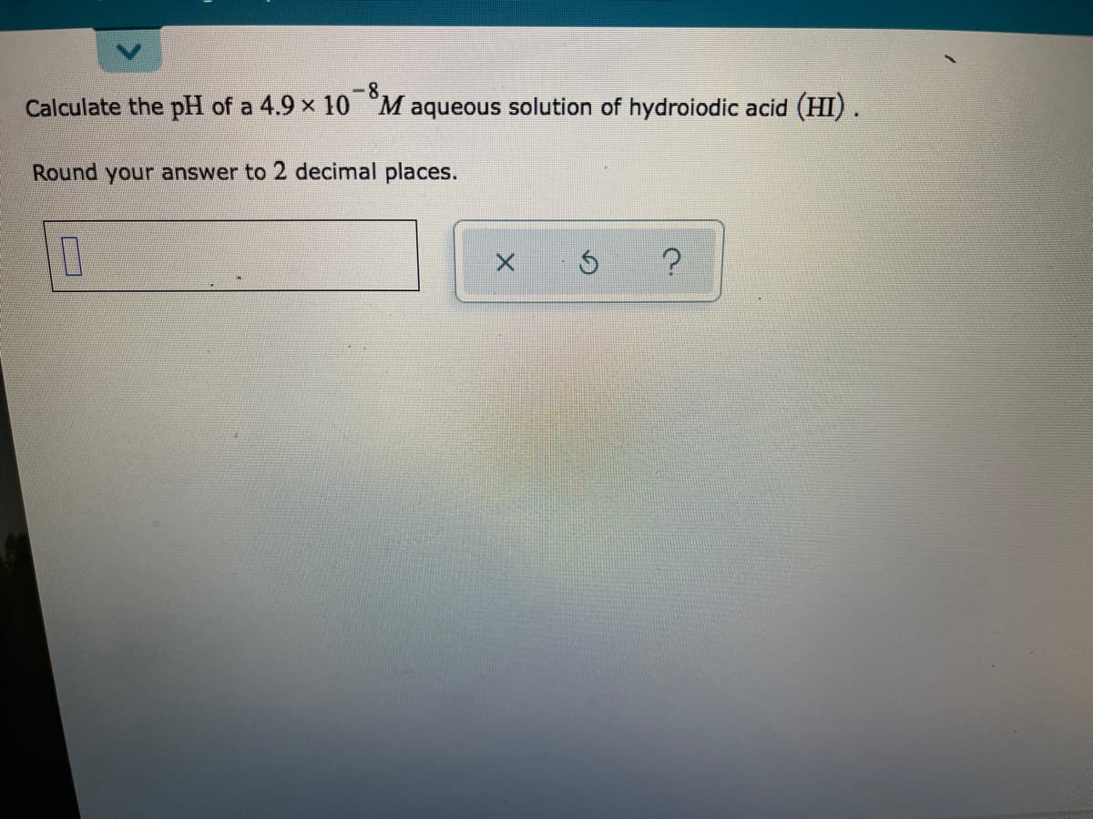 -8
Calculate the pH of a 4.9 x 10 M aqueous solution of hydroiodic acid (HI).
Round your answer to 2 decimal places.
