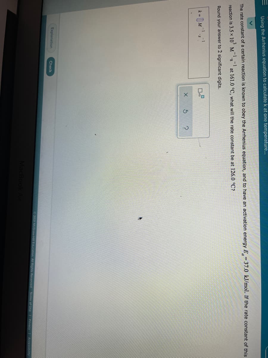 Using the Arrhenius equation to calculate k at one temperature..
The rate constant of a certain reaction is known to obey the Arrhenius equation, and to have an activation energy E =37.0 kJ/mol. If the rate constant of this
-1 -1
reaction is 3.5 x 10° M
at 161.0 °C, what will the rate constant be at 126.0 °C?
Round your answer to 2 significant digits.
k = [| M
Explanation
Check
©2021 McGraw-Hill Education. All Rights Reserved.
Terms of Use
|Privacy | Accessibility
MacBook Air
