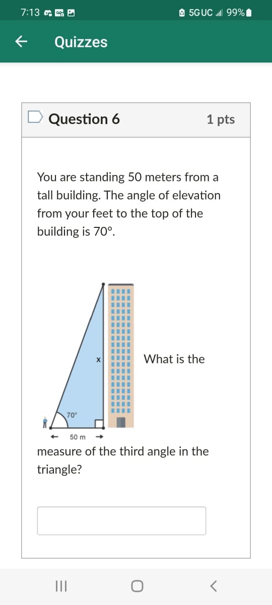 7:13 a ag D
O 5GUC ll 99%1
Quizzes
Question 6
1 pts
You are standing 50 meters from a
tall building. The angle of elevation
from your feet to the top of the
building is 70°.
What is the
70°
50 m
measure of the third angle in the
triangle?
II
