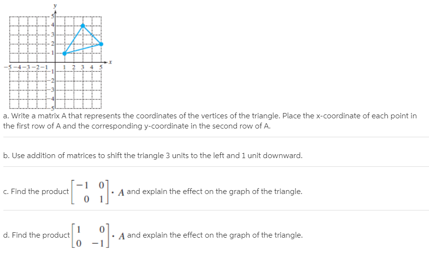 -5-4-3 -2-1
34 5
a. Write a matrix A that represents the coordinates of the vertices of the triangle. Place the x-coordinate of each point in
the first row of A and the corresponding y-coordinate in the second row of A.
b. Use addition of matrices to shift the triangle 3 units to the left and 1 unit downward.
c. Find the product
A and explain the effect on the graph of the triangle.
d. Find the product
A and explain the effect on the graph of the triangle.
–1
