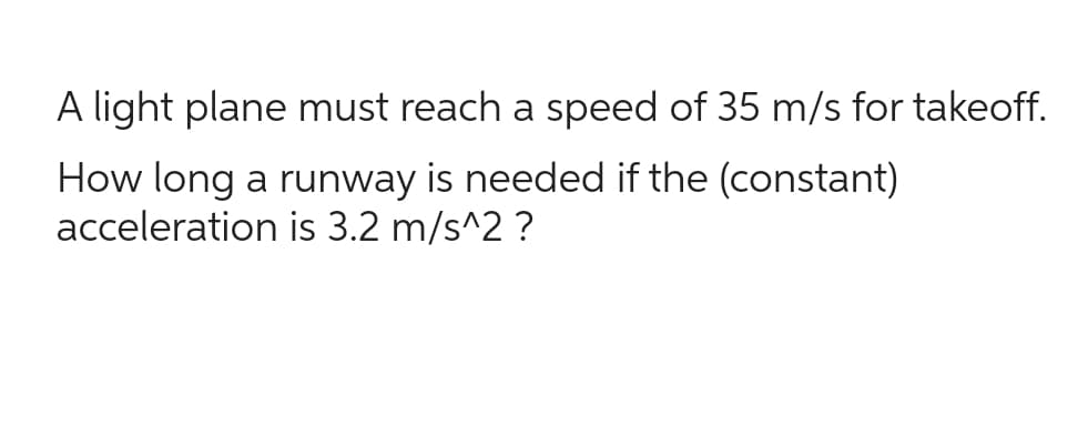 A light plane must reach a speed of 35 m/s for takeoff.
How long a runway is needed if the (constant)
acceleration is 3.2 m/s^2?