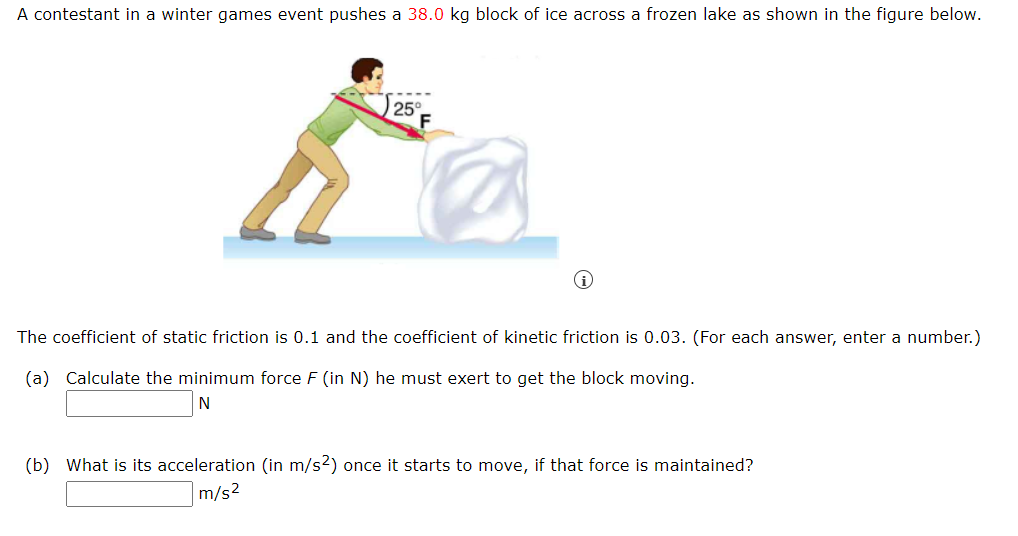 A contestant in a winter games event pushes a 38.0 kg block of ice across a frozen lake as shown in the figure below.
25°
The coefficient of static friction is 0.1 and the coefficient of kinetic friction is 0.03. (For each answer, enter a number.)
(a) Calculate the minimum force F (in N) he must exert to get the block moving.
N
(b) What is its acceleration (in m/s2) once it starts to move, if that force is maintained?
m/s²