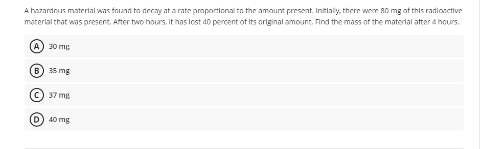 A hazardous material was found to decay at a rate proportional to the amount present. Initially, there were 80 mg of this radioactive
material that was present. After two hours, it has lost 40 percent of its original amount. Find the mass of the material after 4 hours.
A) 30 mg
B) 35 mg
(C) 37 mg
D) 40 mg