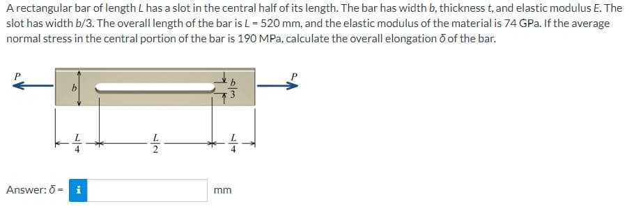 A rectangular bar of length L has a slot in the central half of its length. The bar has width b, thickness t, and elastic modulus E. The
slot has width b/3. The overall length of the bar is L = 520 mm, and the elastic modulus of the material is 74 GPa. If the average
normal stress in the central portion of the bar is 190 MPa, calculate the overall elongation of the bar.
Answer: 6 =
b
IN
-1/2-
b
6/3
mm