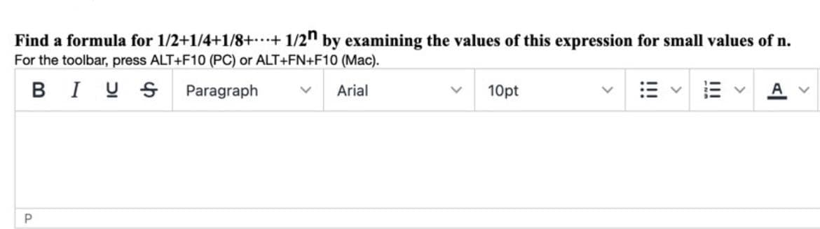 Find a formula for 1/2+1/4+1/8++ 1/2" by examining the values of this expression for small values of n.
For the toolbar, press ALT+F10 (PC) or ALT+FN+F10 (Mac).
BI U S Paragraph
Arial
10pt
P
!!!
