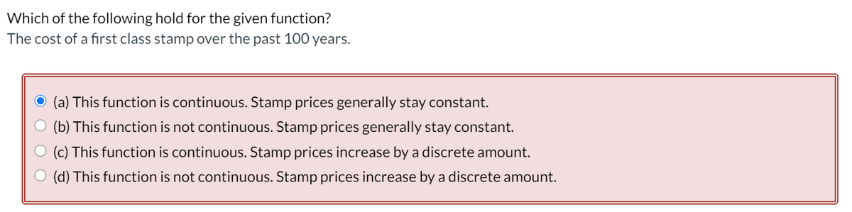 Which of the following hold for the given function?
The cost of a first class stamp over the past 100 years.
(a) This function is continuous. Stamp prices generally stay constant.
(b) This function is not continuous. Stamp prices generally stay constant.
(c) This function is continuous. Stamp prices increase by a discrete amount.
(d) This function is not continuous. Stamp prices increase by a discrete amount.
