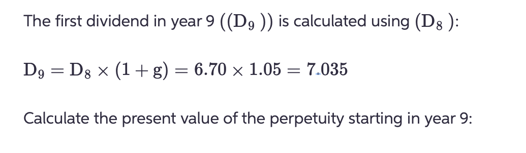 The first dividend in year 9 ((D9 )) is calculated using (D8 ):
D9 = D8 × (1+ g) = 6.70 × 1.05 = 7.035
Calculate the present value of the perpetuity starting in year 9: