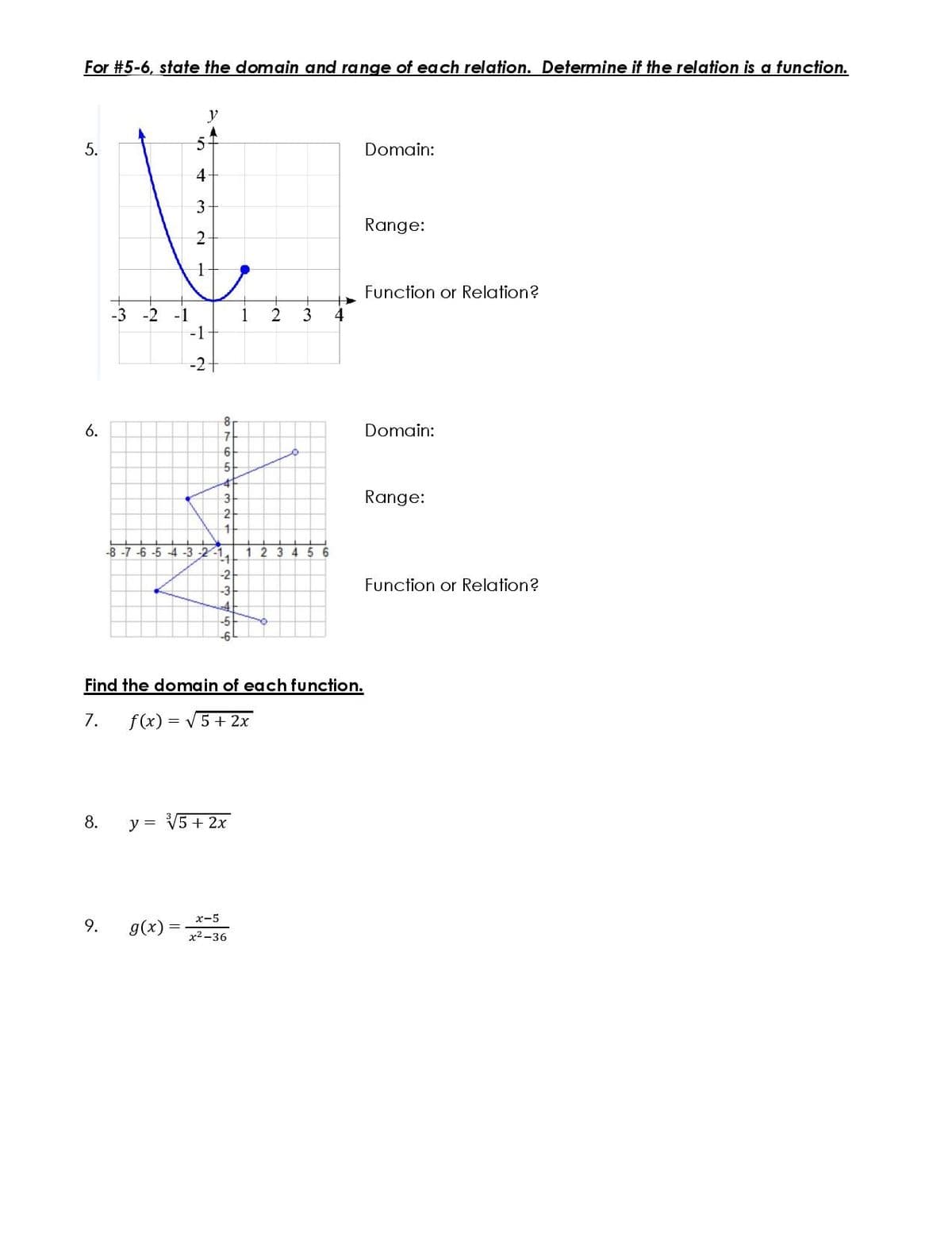 For #5-6, state the domain and range of each relation. Determine if the relation is a function.
Domain:
4
3
Range:
Function or Relation?
-3
-2
2
3
4
-1
-1
1
-2
6.
Domain:
3
Range:
-8 -7 -6 -5 -4 -3 -2-1
1 2
-1
3 4 5
-2
Function or Relation?
-3
Find the domain of each function.
7.
f(x) = V5+ 2x
8.
y = V5 + 2x
x-5
9.
g(x) =
x2 -36
5.
