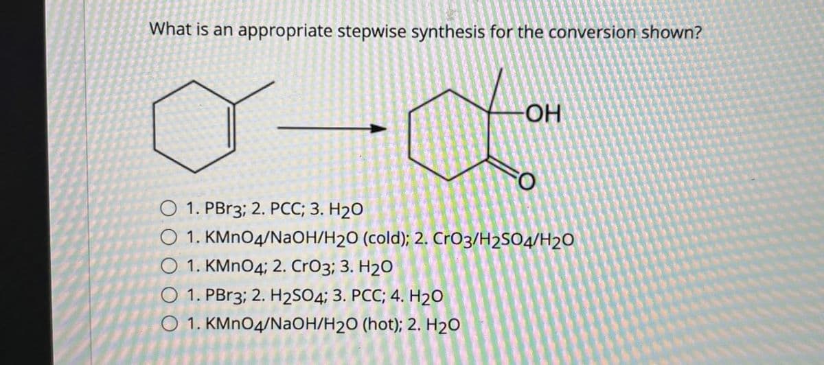 What is an appropriate stepwise synthesis for the conversion shown?
OH
・
O
O 1. PBr3; 2. PCC; 3. H2O
1. KMnO4/NaOH/H2O (cold); 2. CrO3/H2SO4/H20
1. KMnO4; 2. CrO3; 3. H2O
O 1. PBr3; 2. H2SO4; 3. PCC; 4. H2O
1. KMnO4/NaOH/H2O (hot); 2. H2O